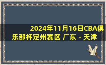 2024年11月16日CBA俱乐部杯定州赛区 广东 - 天津 全场精华回放